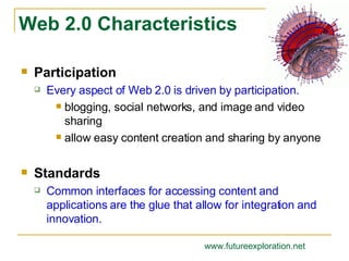 Participation Every aspect of Web 2.0 is driven by participation. blogging, social networks, and image and video sharing allow easy content creation and sharing by anyone Standards Common interfaces for accessing content and applications are the glue that allow for integration and innovation. Web 2.0 Characteristics www.futureexploration.net 
