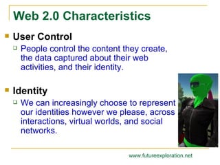 User Control People control the content they create, the data captured about their web activities, and their identity.   Identity We can increasingly choose to represent our identities however we please, across interactions, virtual worlds, and social networks. Web 2.0 Characteristics www.futureexploration.net 