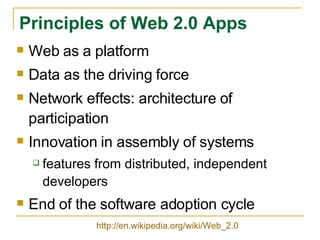 Principles of Web 2.0 Apps Web as a platform Data as the driving force Network effects: architecture of participation  Innovation in assembly of systems features from distributed, independent developers End of the software adoption cycle http://en.wikipedia.org/wiki/Web_2.0 