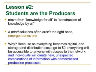 move from “knowledge for all” to “construction of knowledge by all” a priori  solutions often aren't the right ones,  emergent ones are Why? Because as everything becomes digital, and storage and distribution costs go to $0, everything will be accessible to anyone with access to the network;  and individuals will create new, unexpected combinations of information with democratized production processes. Lesson #2:  Students are the Producers 