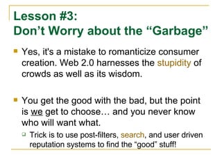 Yes, it's a mistake to romanticize consumer creation. Web 2.0 harnesses the  stupidity  of crowds as well as its wisdom.  You get the good with the bad, but the point is  we  get to choose… and you never know who will want what. Trick is to use post-filters,  search , and user driven reputation systems to find the “good” stuff! Lesson #3: Don’t Worry about the “Garbage” 
