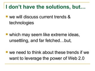we will discuss current trends & technologies which may seem like extreme ideas, unsettling, and far fetched…but, we need to think about these trends if we want to leverage the power of Web 2.0 I don’t have the solutions, but… 