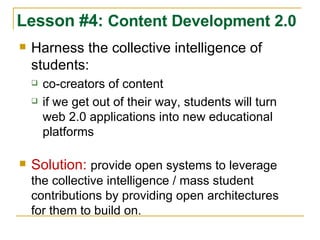 Harness the collective intelligence of students: co-creators of content if we get out of their way, students will turn web 2.0 applications into new educational platforms Solution:   provide open systems to leverage the collective intelligence / mass student contributions by providing open architectures for them to build on. Lesson #4:  Content Development 2.0 