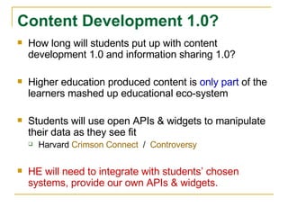 How long will students put up with content development 1.0 and information sharing 1.0? Higher education produced content is  only part  of the learners mashed up educational eco-system Students will use open APIs & widgets to manipulate their data as they see fit Harvard  Crimson Connect   /  Controversy HE will need to integrate with students’ chosen systems, provide our own APIs & widgets.  Content Development 1.0? 