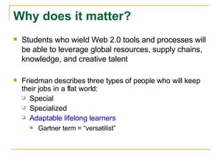 Students who wield Web 2.0 tools and processes will be able to leverage global resources, supply chains, knowledge, and creative talent Friedman describes three types of people who will keep their jobs in a flat world: Special Specialized Adaptable lifelong learners Gartner term = “versatilist” Why does it matter? 