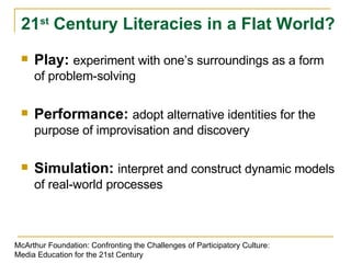Play:  experiment with one’s surroundings as a form of problem-solving Performance:  adopt alternative identities for the purpose of improvisation and discovery Simulation:  interpret and construct dynamic models of real-world processes 21 st  Century Literacies in a Flat World? McArthur Foundation: Confronting the Challenges of Participatory Culture: Media Education for the 21st Century 