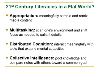 Appropriation:   meaningfully sample and remix media content Multitasking:   scan one’s environment and shift focus as needed to salient details. Distributed Cognition:   interact meaningfully with tools that expand mental capacities Collective Intelligence:   pool knowledge and compare notes with others toward a common goal 21 st  Century Literacies in a Flat World? 