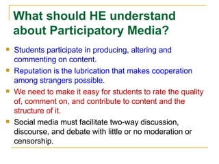Students participate in producing, altering and commenting on content. Reputation is the lubrication that makes cooperation among strangers possible. We need to make it easy for students to rate the quality of, comment on, and contribute to content and the structure of it. Social media must facilitate two-way discussion, discourse, and debate with little or no moderation or censorship.  What should HE understand about Participatory Media? 