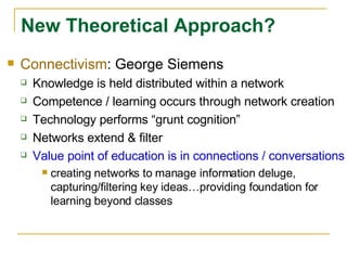 Connectivism : George Siemens Knowledge is held distributed within a network Competence / learning occurs through network creation Technology performs “grunt cognition” Networks extend & filter Value point of education is in connections / conversations creating networks to manage information deluge, capturing/filtering key ideas…providing foundation for learning beyond classes New Theoretical Approach? 