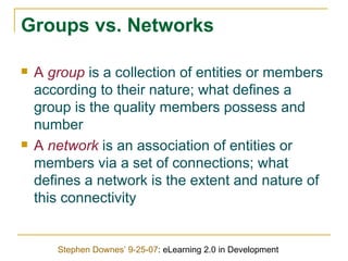 Groups vs. Networks A  group  is a collection of entities or members according to their nature; what defines a group is the quality members possess and number A  network  is an association of entities or members via a set of connections; what defines a network is the extent and nature of this connectivity Stephen Downes’ 9-25-07 : eLearning 2.0 in Development 