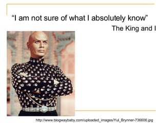 “ I am not sure of what I absolutely know”  The King and I http://www.blogwaybaby.com/uploaded_images/Yul_Brynner-736606.jpg 