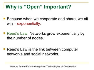 Because when we cooperate and share, we all win –  exponentially. Reedʼs Law:  Networks grow exponentially by the number of nodes. Reedʼs Law is the link between computer networks and social networks. Why is “Open” Important? Institute for the Future whitepaper: Technologies of Cooperation 