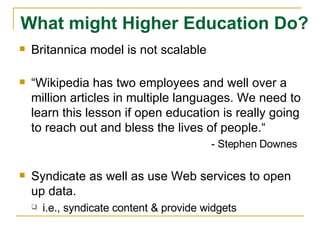 Britannica model is not scalable “ Wikipedia has two employees and well over a million articles in multiple languages. We need to learn this lesson if open education is really going to reach out and bless the lives of people.“ - Stephen Downes Syndicate as well as use Web services to open up data.  i.e., syndicate content & provide widgets What might Higher Education Do? 