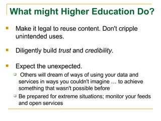 Make it legal to reuse content. Don't cripple unintended uses.  Diligently build  trust  and  credibility . Expect the unexpected. Others will dream of ways of using your data and services in ways you couldn't imagine … to achieve something that wasn't possible before Be prepared for extreme situations; monitor your feeds and open services What might Higher Education Do? 