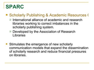 Scholarly Publishing & Academic Resources Coalition International alliance of academic and research libraries working to correct imbalances in the scholarly publishing system.  Developed by the Association of Research Libraries Stimulates the emergence of new scholarly communication models that expand the dissemination of scholarly research and reduce financial pressures on libraries.  SPARC 