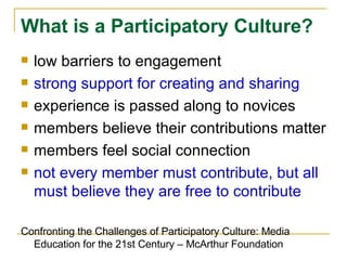 low barriers to engagement strong support for creating and sharing experience is passed along to novices members believe their contributions matter members feel social connection  not every member must contribute, but all must believe they are free to contribute Confronting the Challenges of Participatory Culture: Media Education for the 21st Century – McArthur Foundation What is a Participatory Culture?   