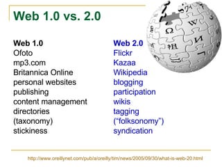 Web 1.0 vs. 2.0 Web 1.0 Web 2.0 Ofoto Flickr mp3.com Kazaa Britannica Online Wikipedia personal websites blogging publishing participation content management wikis directories  tagging   (taxonomy)  (“folksonomy”) stickiness syndication http://www.oreillynet.com/pub/a/oreilly/tim/news/2005/09/30/what-is-web-20.html 