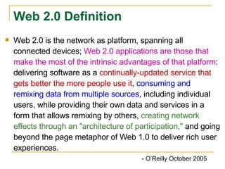 Web 2.0 is the network as platform, spanning all connected devices;  Web 2.0 applications are those that make the most of the intrinsic advantages of that platform : delivering software as a  continually-updated service that gets better the more people use it ,  consuming and remixing data from multiple sources , including individual users, while providing their own data and services in a form that allows remixing by others,  creating network effects through an "architecture of participation,"  and going beyond the page metaphor of Web 1.0 to deliver rich user experiences.   - O’Reilly October 2005 Web 2.0 Definition 