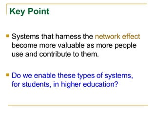 Key Point Systems that harness the  network effect  become more valuable as more people use and contribute to them. Do we enable these types of systems, for students, in higher education? 