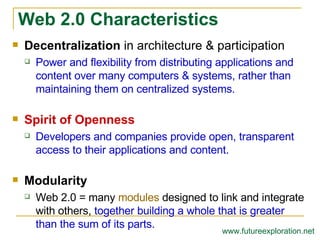 Decentralization  in architecture & participation Power and flexibility from distributing applications and content over many computers & systems, rather than maintaining them on centralized systems. Spirit of Openness Developers and companies provide open, transparent access to their applications and content. Modularity Web 2.0 = many  modules  designed to link and integrate with others,  together building a whole that is greater than the sum of its parts. Web 2.0 Characteristics www.futureexploration.net 