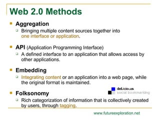 Aggregation Bringing multiple content sources together into  one interface or application . API  (Application Programming Interface) A defined interface to an application that allows access by other applications. Embedding Integrating content  or an application into a web page, while the original format is maintained. Folksonomy Rich categorization of information that is collectively created by users, through  tagging . Web 2.0 Methods www.futureexploration.net 