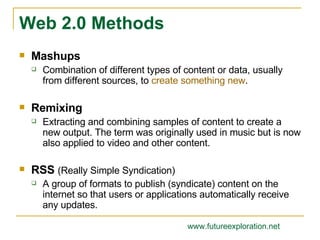 Mashups Combination of different types of content or data, usually from different sources, to  create something new . Remixing Extracting and combining samples of content to create a new output. The term was originally used in music but is now also applied to video and other content. RSS  (Really Simple Syndication) A group of formats to publish (syndicate) content on the internet so that users or applications automatically receive any updates. Web 2.0 Methods www.futureexploration.net 
