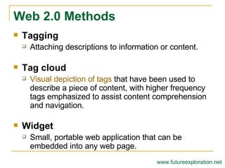 Tagging Attaching descriptions to information or content. Tag cloud Visual depiction of tags  that have been used to describe a piece of content, with higher frequency tags emphasized to assist content comprehension and navigation. Widget Small, portable web application that can be embedded into any web page. Web 2.0 Methods www.futureexploration.net 