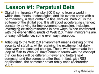 Digital immigrants (Prensky 2001) come from a world in which documents, technologies, and life events come with a permanency, a date certain, a final version. Web 2.0 is the epitome of the digital age. It is all about accelerating change; constantly striving for improvement; expansion, inclusion, leveraging existing resources in new ways. When confronted with the ever-shifting sands of Web 2.0, many immigrants are uneasy, off-balance; some even say nauseous. Adapting to the Web 2.0 environment means casting off the security of stability, while retaining the excitement of daily discovery and constant change. Those who have made the leap of faith to Web 2.0 have come to terms with the concept that our tools will be different (newer and better) next semester and the semester after that. In fact, with RSS applications, the semester never really ends (Schroeder 2007). Lesson #1: Perpetual Beta - Ray Schroeder  