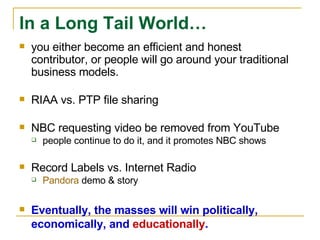 you either become an efficient and honest contributor, or people will go around your traditional business models.  RIAA vs. PTP file sharing NBC requesting video be removed from YouTube people continue to do it, and it promotes NBC shows Record Labels vs. Internet Radio Pandora  demo & story Eventually, the masses will win politically, economically, and  educationally . In a Long Tail World… 