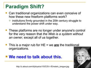Can traditional organizations can even conceive of how these new freeform platforms work? institutions firmly grounded in the 20th century struggle to understand the power shift under way.  These platforms are no longer under anyone's control for the very reason that  the Web is a system without an owner , except all of us together. This is a major rub for HE = we  are  the traditional organizations. We need to talk about this. Paradigm Shift? http://z.about.com/d/physics/1/0/C/0/-/-/Einstein_tongue.jpg 