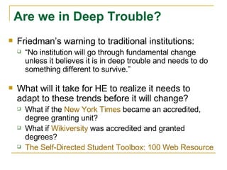 Friedman’s warning to traditional institutions: “ No institution will go through fundamental change unless it believes it is in deep trouble and needs to do something different to survive.”  What will it take for HE to realize it needs to adapt to these trends before it will change?  What if the  New York Times  became an accredited, degree granting unit?  What if  Wikiversity  was accredited and granted degrees?  The Self-Directed Student Toolbox: 100 Web Resources for Lifelong Learners Are we in Deep Trouble? 