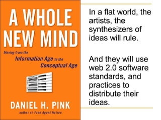 In a flat world, the artists, the synthesizers of ideas will rule.  And they will use web 2.0 software standards, and practices to distribute their ideas. 
