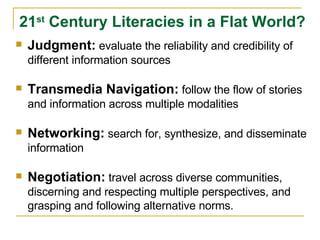 Judgment:   evaluate the reliability and credibility of different information sources Transmedia Navigation:   follow the flow of stories and information across multiple modalities Networking:   search for, synthesize, and disseminate information Negotiation:   travel across diverse communities, discerning and respecting multiple perspectives, and grasping and following alternative norms. 21 st  Century Literacies in a Flat World? 