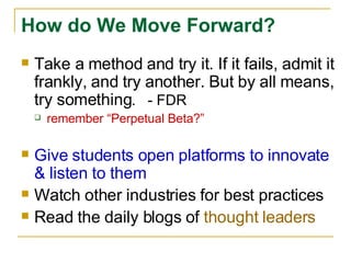 Take a method and try it. If it fails, admit it frankly, and try another. But by all means, try something .  - FDR remember “Perpetual Beta?” Give students open platforms to innovate & listen to them Watch other industries for best practices Read the daily blogs of  thought leaders How do We Move Forward? 