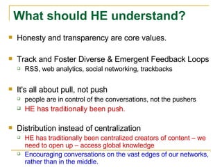 Honesty and transparency are core values.  Track and Foster Diverse & Emergent Feedback Loops RSS, web analytics, social networking, trackbacks It's all about pull, not push people are in control of the conversations, not the pushers HE has traditionally been push.   Distribution instead of centralization HE has traditionally been centralized creators of content – we need to open up – access global knowledge Encouraging conversations on the vast edges of our networks, rather than in the middle. What should HE understand? 