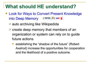 Look for Ways to Convert Present Knowledge into Deep Memory auto archiving like Wikipedida create deep memory that members of an organization or system can rely on to guide future actions  establishing the “shadow of the future” (Robert Axelrod) increase the opportunities for cooperation and the likelihood of a positive outcome. What should HE understand? 