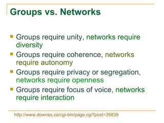 Groups vs. Networks Groups require unity,  networks require diversity   Groups require coherence,  networks require autonomy Groups require privacy or segregation,  networks require openness Groups require focus of voice,  networks require interaction http://www.downes.ca/cgi-bin/page.cgi?post=35839   