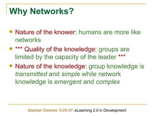 Why Networks? Nature of the knower:  humans are more like networks *** Quality of the knowledge:  groups are limited by the capacity of the leader  *** Nature of the knowledge:  group knowledge is  transmitted  and  simple  while network knowledge is  emergent  and  complex Stephen Downes’ 9-25-07 : eLearning 2.0 in Development 