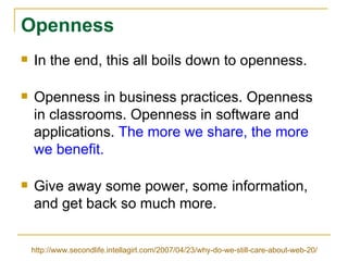 Openness In the end, this all boils down to openness. Openness in business practices. Openness in classrooms. Openness in software and applications.  The more we share, the more we benefit. Give away some power, some information, and get back so much more. http://www.secondlife.intellagirl.com/2007/04/23/why-do-we-still-care-about-web-20/ 