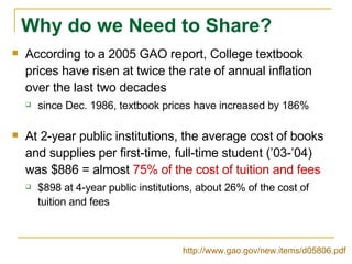 Why do we Need to Share? According to a 2005 GAO report, College textbook prices have risen at twice the rate of annual inflation over the last two decades since Dec. 1986, textbook prices have increased by 186% At 2-year public institutions, the average cost of books and supplies per first-time, full-time student (’03-’04) was $886 = almost  75% of the cost of tuition and fees $898 at 4-year public institutions, about 26% of the cost of tuition and fees http://www.gao.gov/new.items/d05806.pdf   