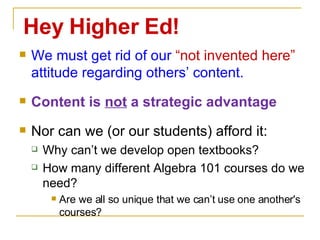 We must get rid of our  “not invented here”  attitude regarding others’ content. Content is  not  a strategic advantage Nor can we (or our students) afford it: Why can’t we develop open textbooks? How many different Algebra 101 courses do we need? Are we all so unique that we can’t use one another's courses? Hey Higher Ed! 