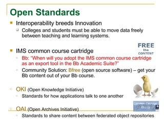 Interoperability breeds Innovation Colleges and students must be able to move data freely between teaching and learning systems. IMS common course cartridge Bb: “When will you adopt the IMS common course cartridge as an export tool in the Bb Academic Suite?” Community Solution:  Bfree  (open source software) – get your Bb content out of your Bb course. OKI  (Open Knowledge Initiative) Standards for how applications talk to one another OAI  (Open Archives Initiative) Standards to share content between federated object repositories Open Standards   