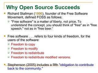 Richard Stallman ( 1996 ), founder of the Free Software Movement, defined FOSS as follows:  "Free software" is a matter of liberty, not price. To understand the concept, you should think of "free" as in "free speech," not as in "free beer.“ Free software . . . refers to four kinds of freedom, for the users of the software:  Freedom to copy Freedom to modify Freedom to redistribute Freedom to redistribute modified versions. Stephenson (2005) includes a fifth  "obligation to contribute back to the community."  Why Open Source Succeeds   