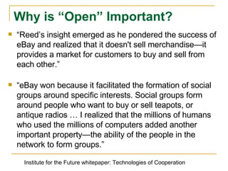 “ Reedʼs insight emerged as he pondered the success of eBay and realized that it doesn't sell merchandise—it provides a market for customers to buy and sell from each other.” “ eBay won because it facilitated the formation of social groups around specific interests. Social groups form around people who want to buy or sell teapots, or antique radios … I realized that the millions of humans who used the millions of computers added another important property—the ability of the people in the network to form groups.” Why is “Open” Important? Institute for the Future whitepaper: Technologies of Cooperation 