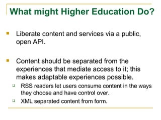 Liberate content and services via a public, open API. Content should be separated from the experiences that mediate access to it; this makes adaptable experiences possible. RSS readers let users consume content in the ways they choose and have control over.  XML separated content from form. What might Higher Education Do? 