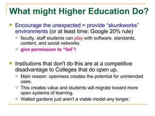 Encourage the unexpected = provide “skunkworks” environments  (or at least time: Google 20% rule) faculty, staff students can  play  with software, standards, content, and social networks give permission to “fail”! Institutions that don't do this are at a competitive disadvantage to Colleges that do open up.    Main reason: openness creates the potential for unintended uses. This creates value and students will migrate toward more open systems of learning. Walled gardens just aren't a viable model any longer. What might Higher Education Do? 