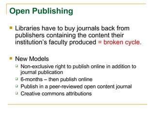 Libraries have to buy journals back from publishers containing the content their institution’s faculty produced  = broken cycle. New Models Non-exclusive right to publish online in addition to journal publication 6-months – then publish online Publish in a peer-reviewed open content journal Creative commons attributions Open Publishing 