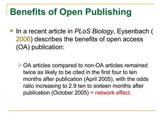 In a recent article in  PLoS Biology , Eysenbach ( 2006 ) describes the benefits of open access (OA) publication: OA articles compared to non-OA articles remained twice as likely to be cited in the first four to ten months after publication (April 2005), with the odds ratio increasing to 2.9 ten to sixteen months after publication (October 2005)  = network effect. Benefits of Open Publishing 