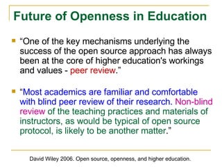 “ One of the key mechanisms underlying the success of the open source approach has always been at the core of higher education's workings and values -  peer review .” “ Most academics are familiar and comfortable with blind peer review of their research.   Non-blind review  of the teaching practices and materials of instructors, as would be typical of open source protocol, is likely to be another matter .” Future of Openness in Education David Wiley 2006. Open source, openness, and higher education. 