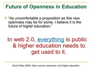 “ As uncomfortable a proposition as this new openness may be for some, I believe it is the future of higher education.” In web 2.0,  everything  is public & higher education needs to get used to it. Future of Openness in Education David Wiley 2006. Open source, openness, and higher education. 